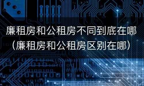 廉租房和公租房不同到底在哪（廉租房和公租房区别在哪）