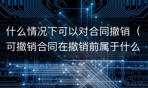 什么情况下可以对合同撤销(可撤销合同在撤销前属于什么合同)