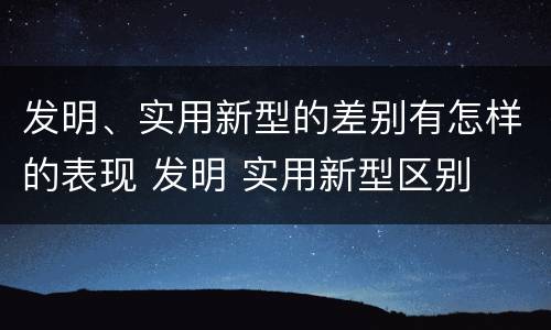 发明、实用新型的差别有怎样的表现 发明 实用新型区别