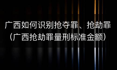 广西如何识别抢夺罪、抢劫罪（广西抢劫罪量刑标准金额）