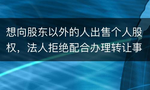 想向股东以外的人出售个人股权，法人拒绝配合办理转让事宜怎么办