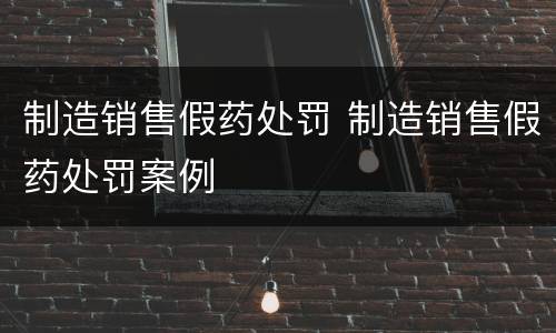 制造销售假药处罚 制造销售假药处罚案例