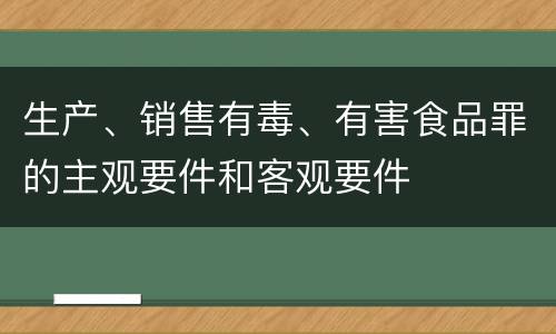 生产、销售有毒、有害食品罪的主观要件和客观要件