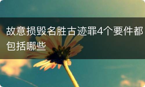 故意损毁名胜古迹罪4个要件都包括哪些 故意损毁名胜古迹罪4个要件都包括哪些