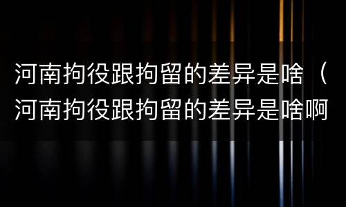 河南拘役跟拘留的差异是啥（河南拘役跟拘留的差异是啥啊）