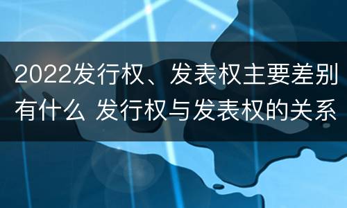 2022发行权、发表权主要差别有什么 发行权与发表权的关系