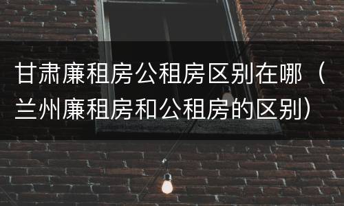 甘肃廉租房公租房区别在哪（兰州廉租房和公租房的区别）