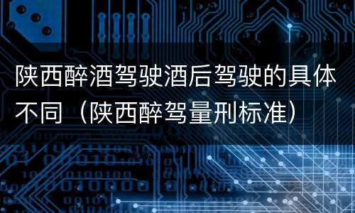 陕西醉酒驾驶酒后驾驶的具体不同（陕西醉驾量刑标准）