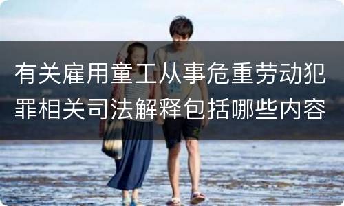 有关雇用童工从事危重劳动犯罪相关司法解释包括哪些内容