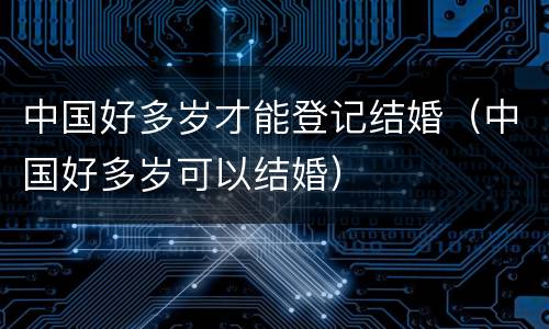 中国好多岁才能登记结婚（中国好多岁可以结婚）