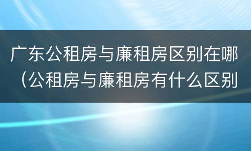 广东公租房与廉租房区别在哪（公租房与廉租房有什么区别）