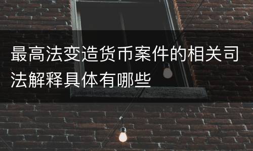 最高法变造货币案件的相关司法解释具体有哪些