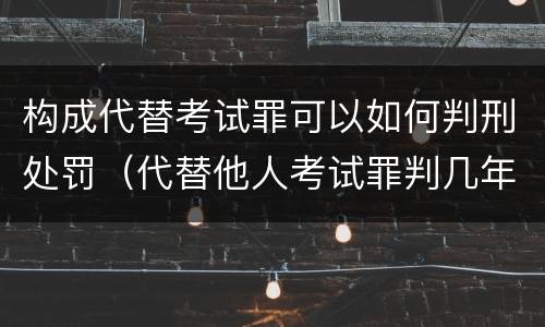 构成代替考试罪可以如何判刑处罚（代替他人考试罪判几年）