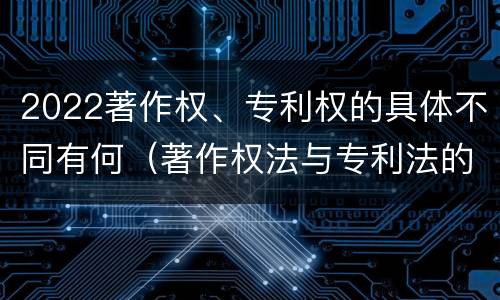 2022著作权、专利权的具体不同有何（著作权法与专利法的区别）