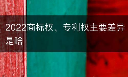 2022商标权、专利权主要差异是啥