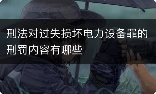 刑法对过失损坏电力设备罪的刑罚内容有哪些