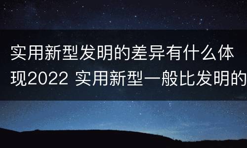 实用新型发明的差异有什么体现2022 实用新型一般比发明的创造性要高一些