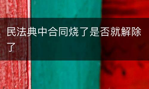 民法典中合同烧了是否就解除了