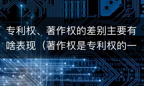 专利权、著作权的差别主要有啥表现（著作权是专利权的一种吗）