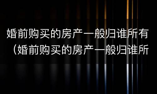 婚前购买的房产一般归谁所有（婚前购买的房产一般归谁所有呢）