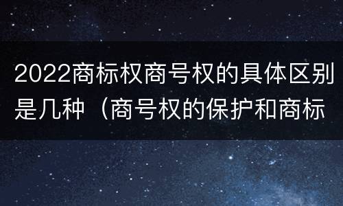 2022商标权商号权的具体区别是几种（商号权的保护和商标权的保护一样是全国性范围的）