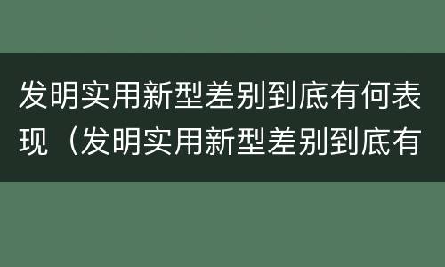发明实用新型差别到底有何表现（发明实用新型差别到底有何表现和作用）