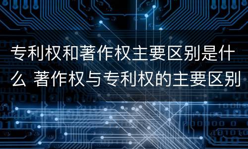 专利权和著作权主要区别是什么 著作权与专利权的主要区别是什么