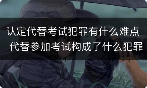 认定代替考试犯罪有什么难点 代替参加考试构成了什么犯罪