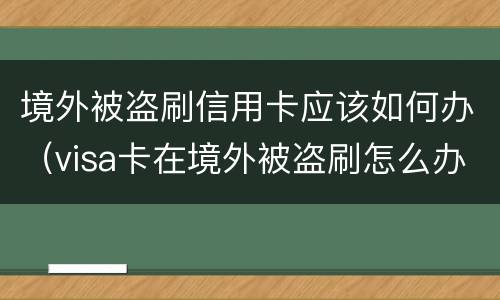 境外被盗刷信用卡应该如何办（visa卡在境外被盗刷怎么办）