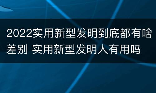 2022实用新型发明到底都有啥差别 实用新型发明人有用吗
