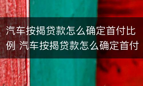 汽车按揭贷款怎么确定首付比例 汽车按揭贷款怎么确定首付比例多少