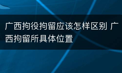 广西拘役拘留应该怎样区别 广西拘留所具体位置
