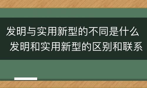 发明与实用新型的不同是什么 发明和实用新型的区别和联系有什么 发明与实用新型的不同是什么 发明和实用新型的区别和联系有什么