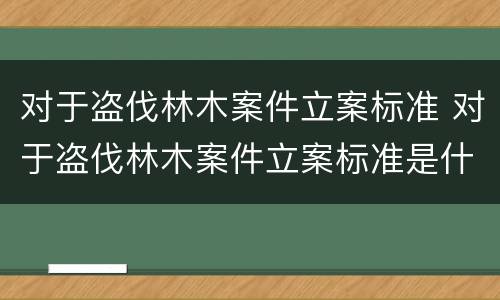 对于盗伐林木案件立案标准 对于盗伐林木案件立案标准是什么
