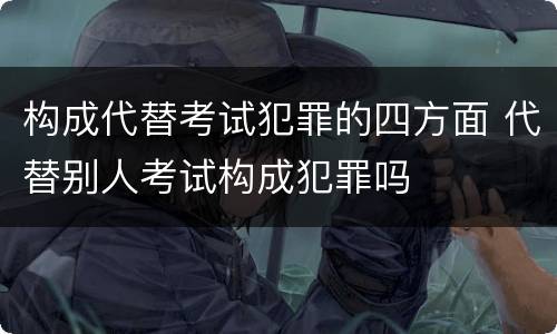 构成代替考试犯罪的四方面 代替别人考试构成犯罪吗