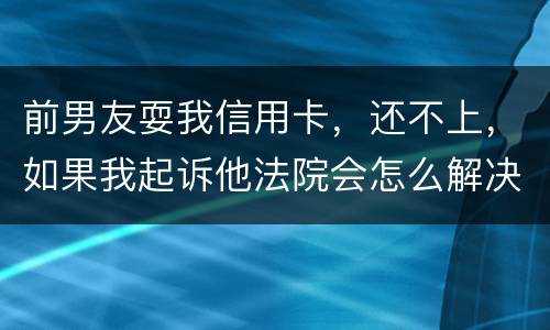前男友耍我信用卡，还不上，如果我起诉他法院会怎么解决