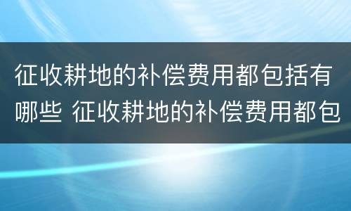征收耕地的补偿费用都包括有哪些 征收耕地的补偿费用都包括有哪些内容