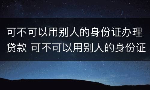 可不可以用别人的身份证办理贷款 可不可以用别人的身份证办理贷款业务