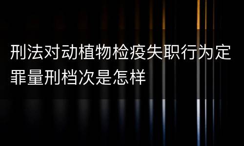 刑法对动植物检疫失职行为定罪量刑档次是怎样
