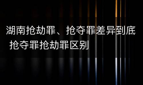 湖南抢劫罪、抢夺罪差异到底 抢夺罪抢劫罪区别
