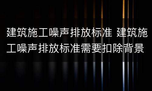 建筑施工噪声排放标准 建筑施工噪声排放标准需要扣除背景吗