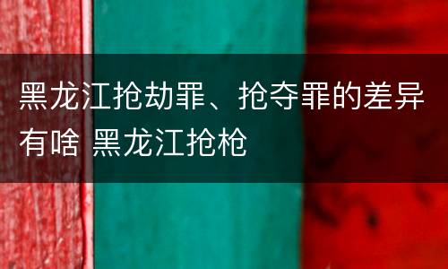 黑龙江抢劫罪、抢夺罪的差异有啥 黑龙江抢枪