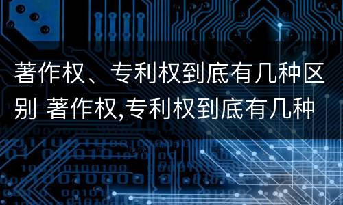 著作权、专利权到底有几种区别 著作权,专利权到底有几种区别图片
