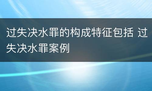 过失决水罪的构成特征包括 过失决水罪案例