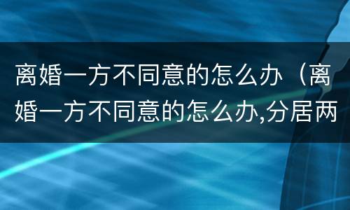 离婚一方不同意的怎么办（离婚一方不同意的怎么办,分居两年可离婚吗?）