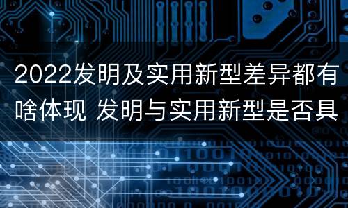 2022发明及实用新型差异都有啥体现 发明与实用新型是否具有实用性