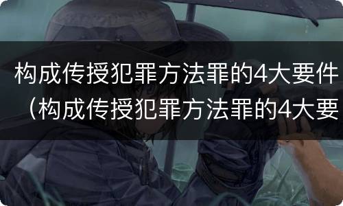 构成传授犯罪方法罪的4大要件（构成传授犯罪方法罪的4大要件包括）