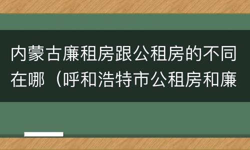内蒙古廉租房跟公租房的不同在哪(呼和浩特市公租房和廉租房的区别)