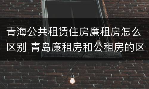青海公共租赁住房廉租房怎么区别 青岛廉租房和公租房的区别
