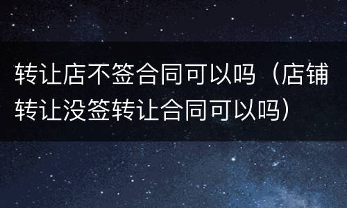 转让店不签合同可以吗（店铺转让没签转让合同可以吗）